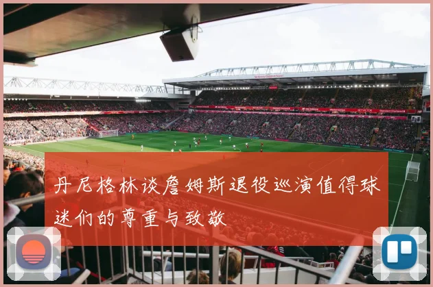 丹尼格林谈詹姆斯退役巡演值得球迷们的尊重与致敬