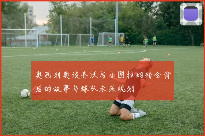 奥西利奥谈齐沃与小图拉姆转会背后的故事与球队未来规划