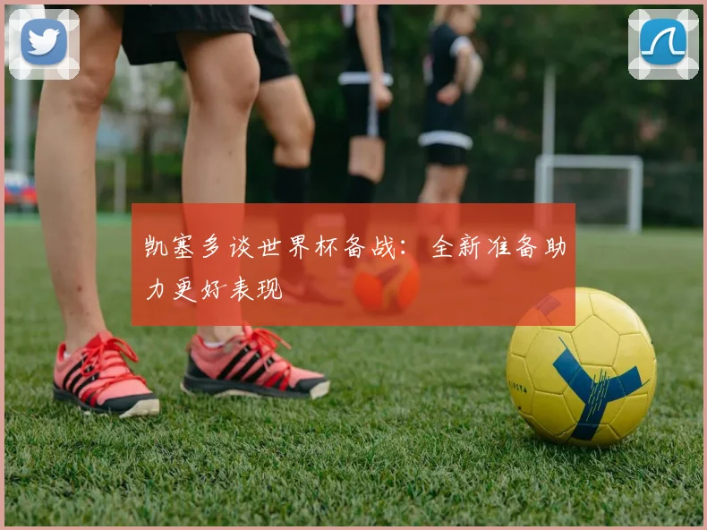 凯塞多谈世界杯备战：全新准备助力更好表现