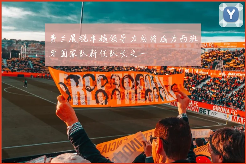 费兰展现卓越领导力或将成为西班牙国家队新任队长之一