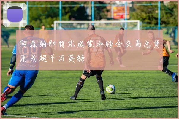 阿森纳即将完成蒙加转会交易总费用或超千万英镑