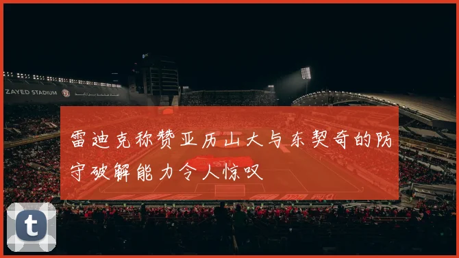 雷迪克称赞亚历山大与东契奇的防守破解能力令人惊叹