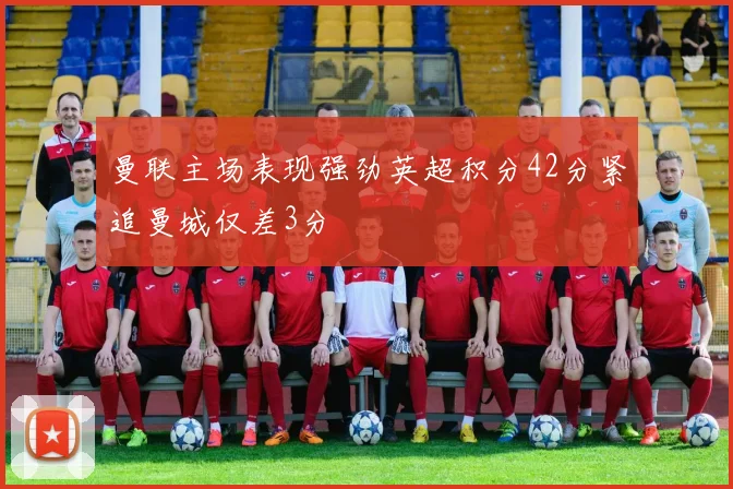 曼联主场表现强劲英超积分42分紧追曼城仅差3分