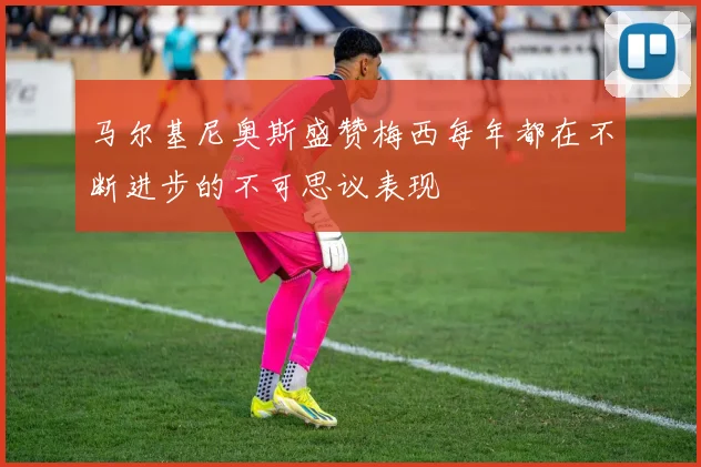 马尔基尼奥斯盛赞梅西每年都在不断进步的不可思议表现