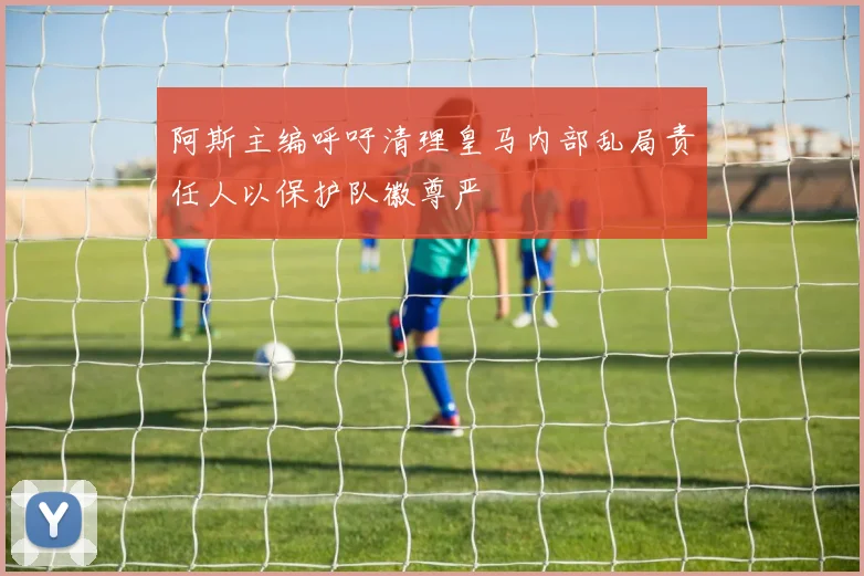 阿斯主编呼吁清理皇马内部乱局责任人以保护队徽尊严