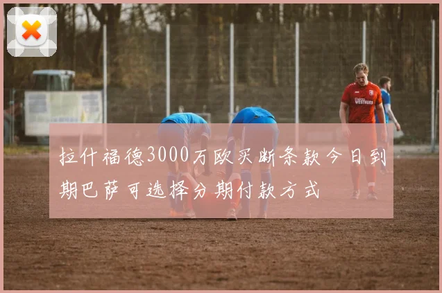 拉什福德3000万欧买断条款今日到期巴萨可选择分期付款方式