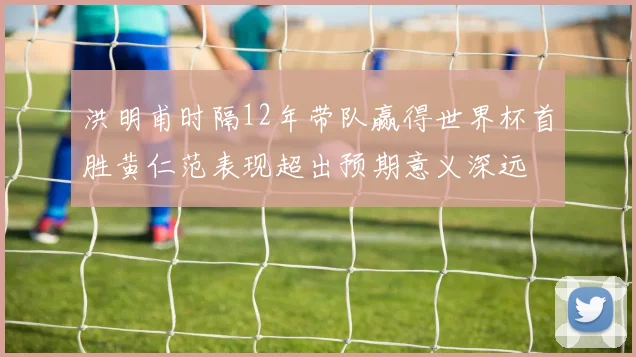 洪明甫时隔12年带队赢得世界杯首胜黄仁范表现超出预期意义深远