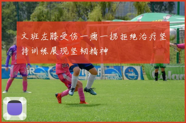 文班左膝受伤一瘸一拐拒绝治疗坚持训练展现坚韧精神