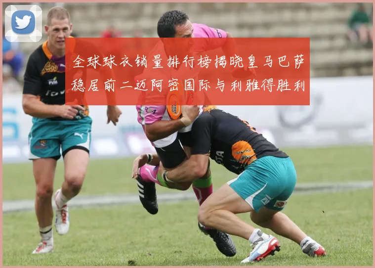 全球球衣销量排行榜揭晓皇马巴萨稳居前二迈阿密国际与利雅得胜利表现抢眼
